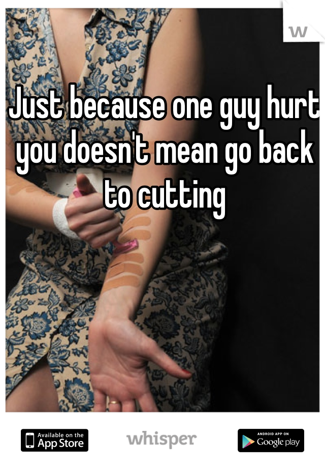 Just because one guy hurt you doesn't mean go back to cutting