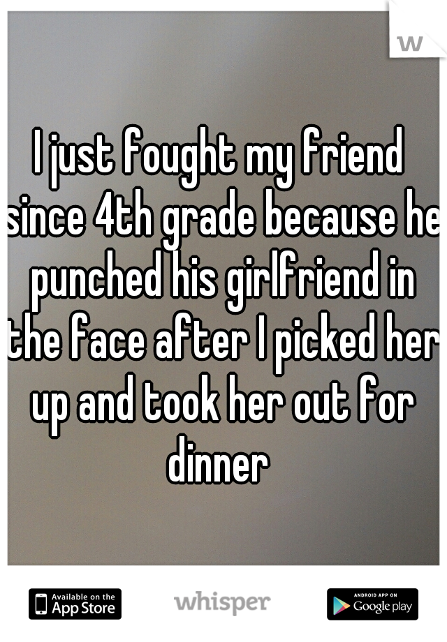 I just fought my friend since 4th grade because he punched his girlfriend in the face after I picked her up and took her out for dinner 