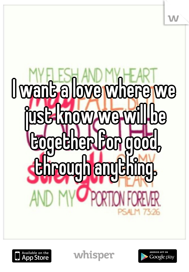 I want a love where we just know we will be together for good, through anything.