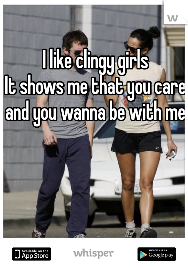 I like clingy girls 
It shows me that you care and you wanna be with me