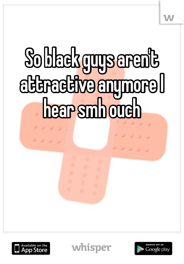 So black guys aren't attractive anymore I hear smh ouch