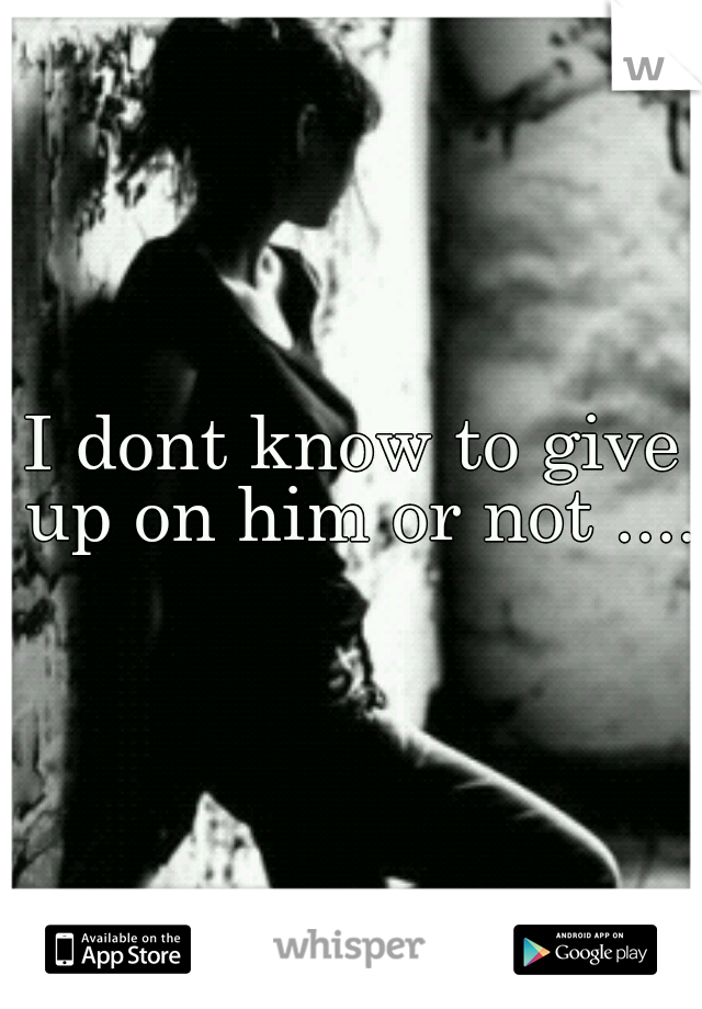 I dont know to give up on him or not .... 