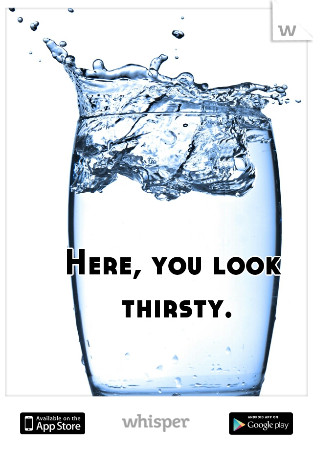 Here, you look thirsty.