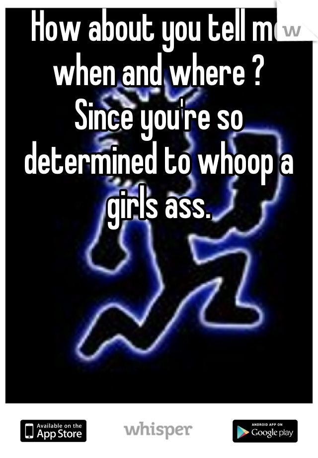 How about you tell me when and where ?
Since you're so determined to whoop a girls ass.