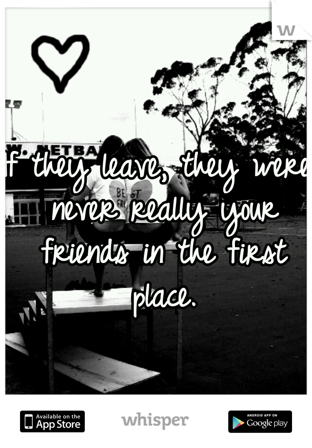 If they leave, they were never really your friends in the first place.