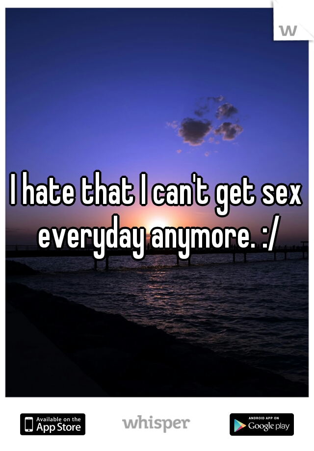 I hate that I can't get sex everyday anymore. :/
