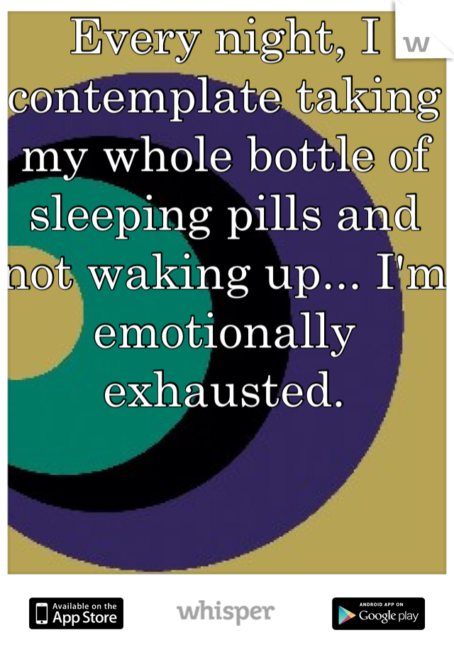 Every night, I contemplate taking my whole bottle of sleeping pills and not waking up... I'm emotionally exhausted. 