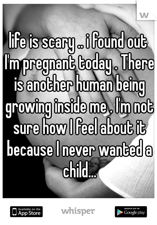life is scary .. i found out I'm pregnant today . There is another human being growing inside me . I'm not sure how I feel about it because I never wanted a child...