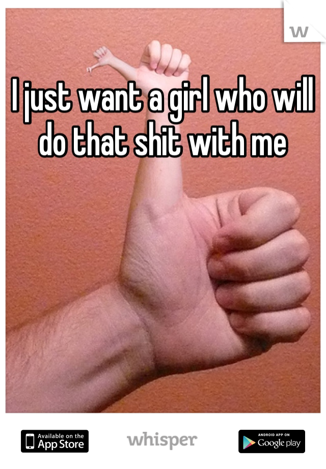 I just want a girl who will do that shit with me 