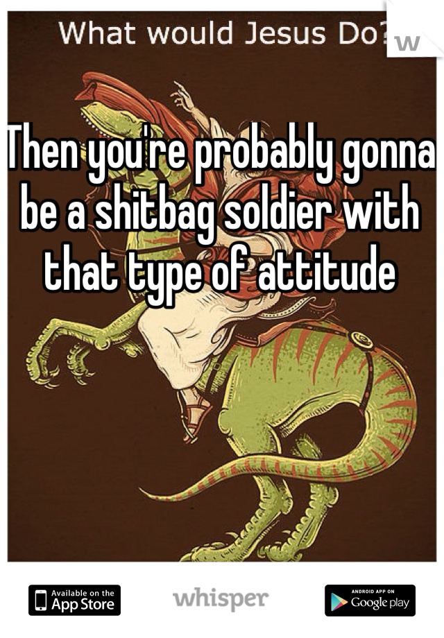 Then you're probably gonna be a shitbag soldier with that type of attitude