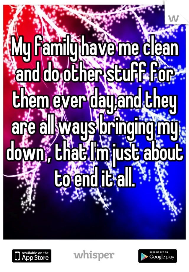 My family have me clean and do other stuff for them ever day,and they are all ways bringing my down , that I'm just about to end it all.
