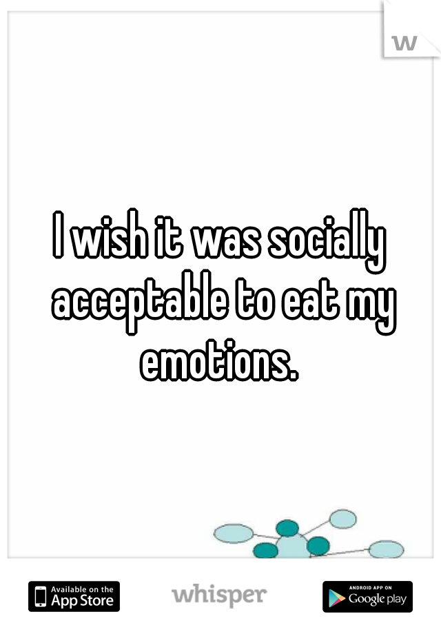 I wish it was socially acceptable to eat my emotions. 