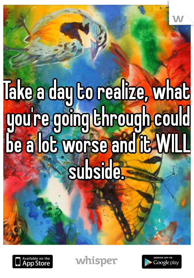 Take a day to realize, what you're going through could be a lot worse and it WILL subside. 