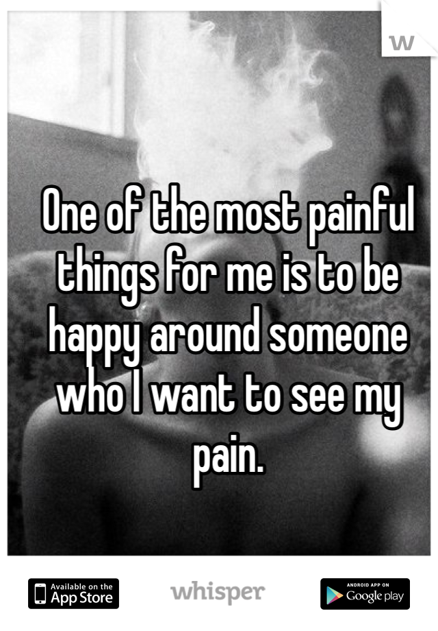 One of the most painful things for me is to be happy around someone who I want to see my pain. 