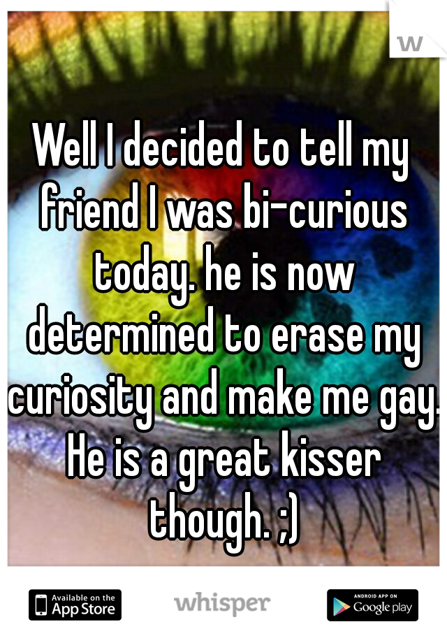 Well I decided to tell my friend I was bi-curious today. he is now determined to erase my curiosity and make me gay. He is a great kisser though. ;)