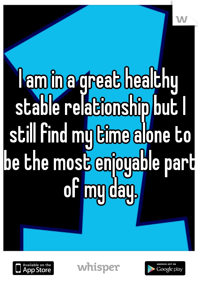 I am in a great healthy stable relationship but I still find my time alone to be the most enjoyable part of my day.