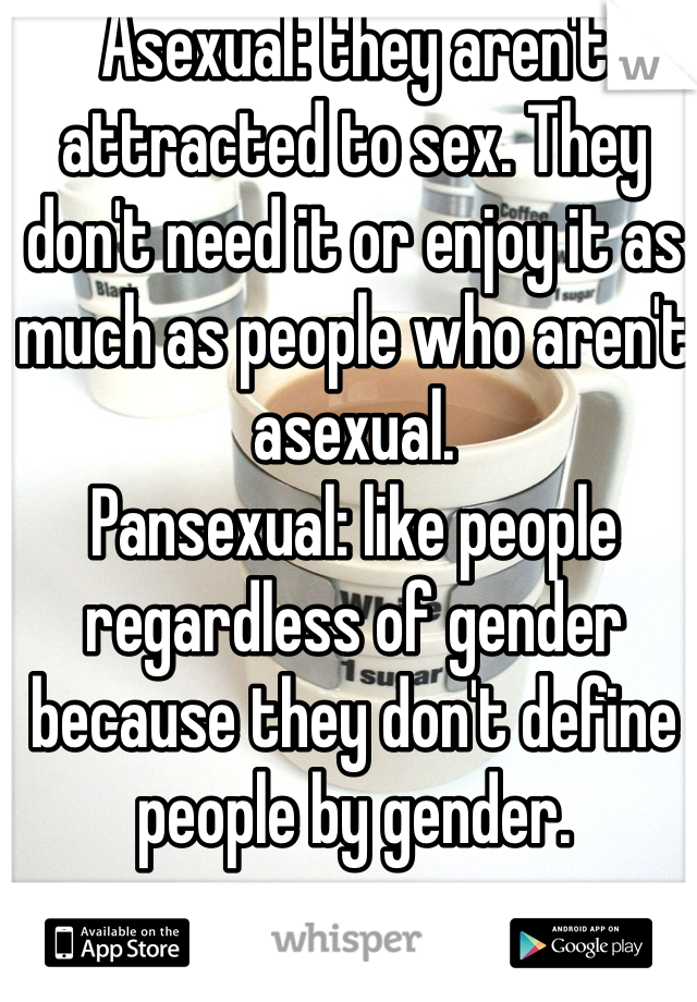Asexual: they aren't attracted to sex. They don't need it or enjoy it as much as people who aren't asexual. 
Pansexual: like people regardless of gender because they don't define people by gender. 