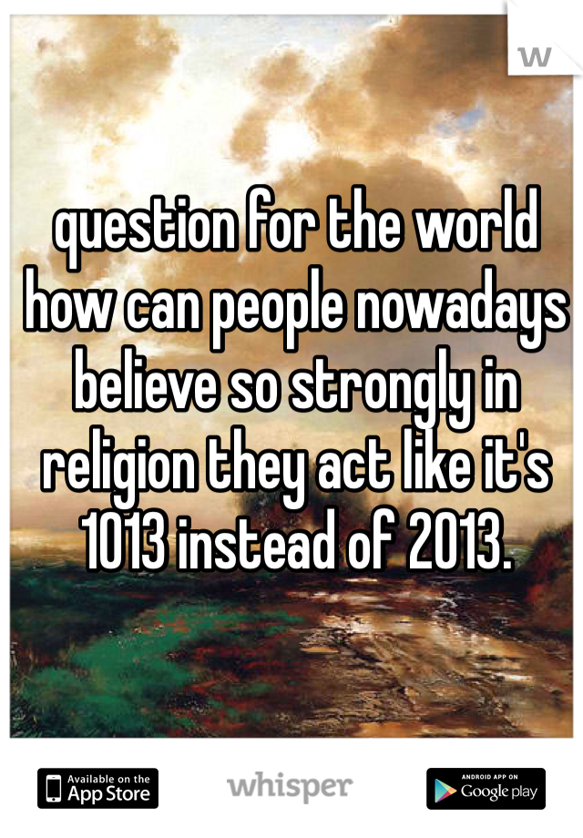 question for the world how can people nowadays believe so strongly in religion they act like it's 1013 instead of 2013.