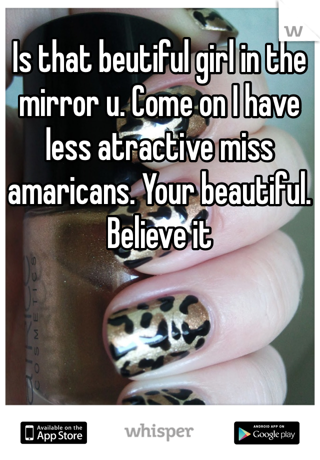Is that beutiful girl in the mirror u. Come on I have less atractive miss amaricans. Your beautiful. Believe it