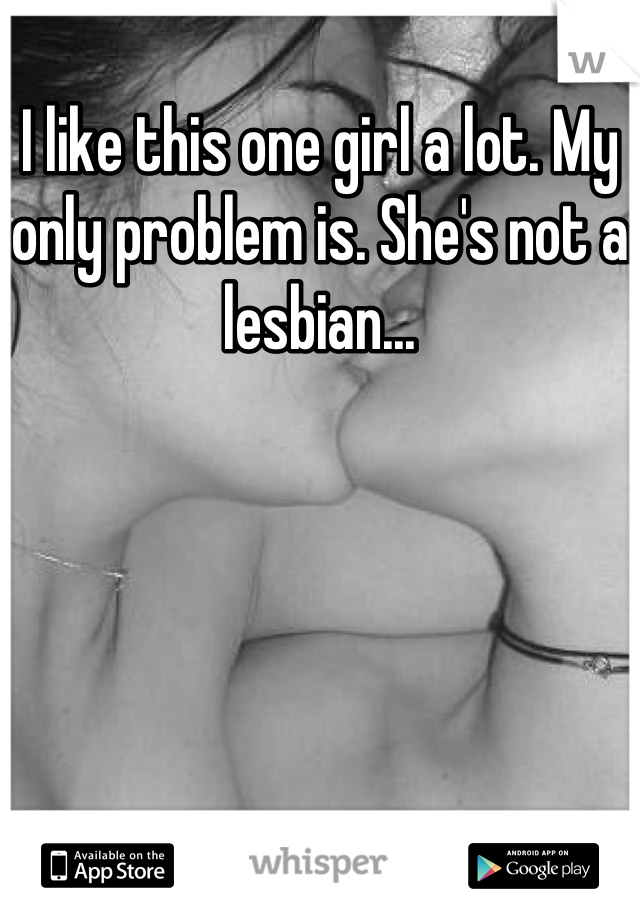 I like this one girl a lot. My only problem is. She's not a lesbian...