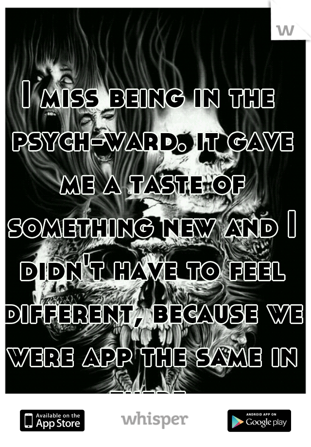 I miss being in the psych-ward. it gave me a taste of something new and I didn't have to feel different, because we were app the same in there.