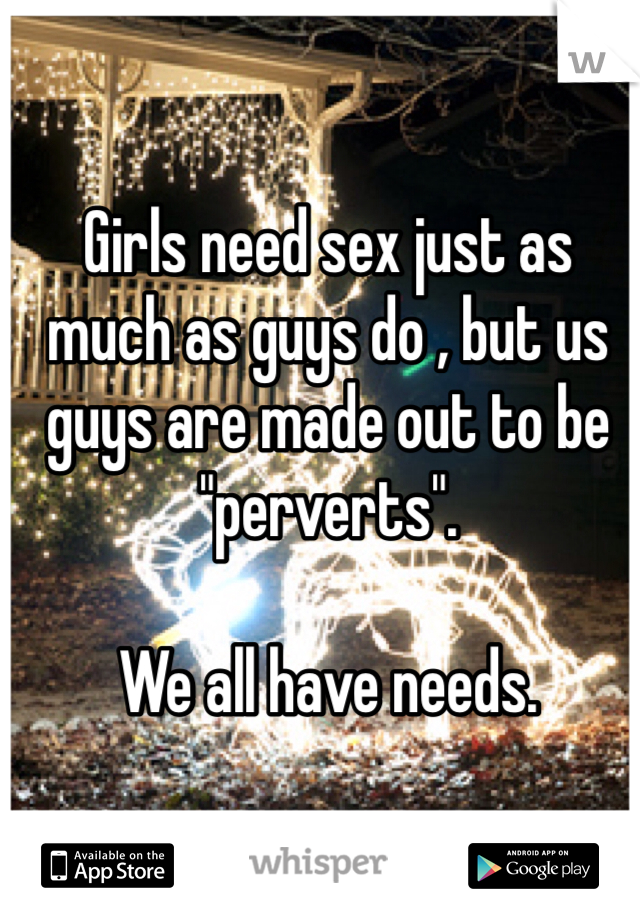 Girls need sex just as much as guys do , but us guys are made out to be "perverts". 

We all have needs. 