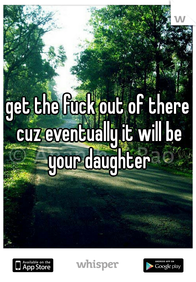 get the fuck out of there cuz eventually it will be your daughter