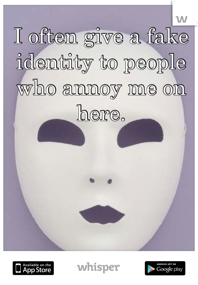 I often give a fake identity to people who annoy me on here.