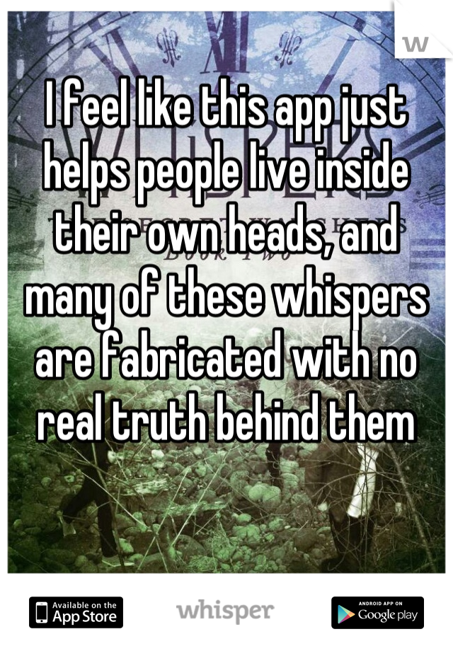 I feel like this app just helps people live inside their own heads, and many of these whispers are fabricated with no real truth behind them