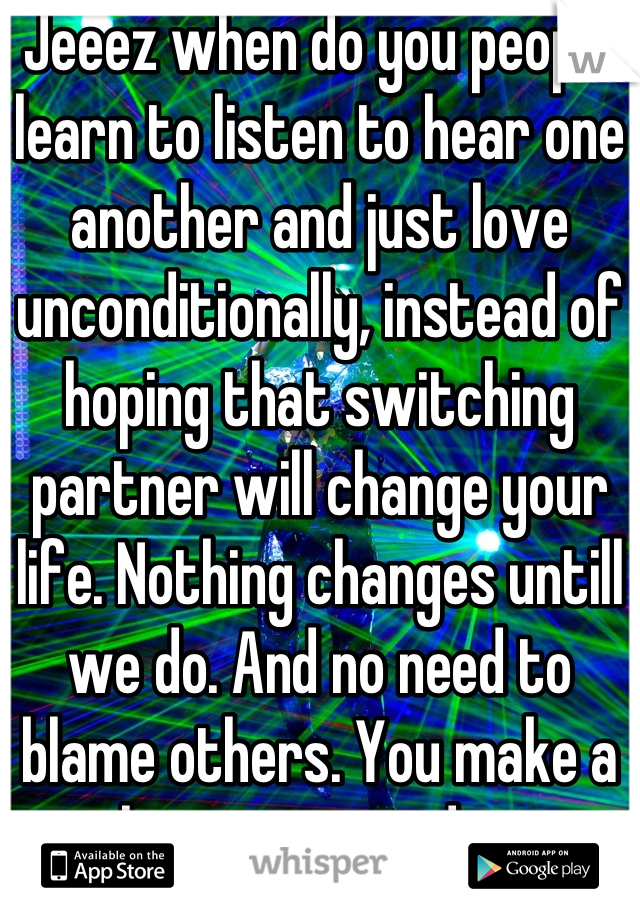 Jeeez when do you people learn to listen to hear one another and just love unconditionally, instead of hoping that switching partner will change your life. Nothing changes untill we do. And no need to blame others. You make a choices every day...