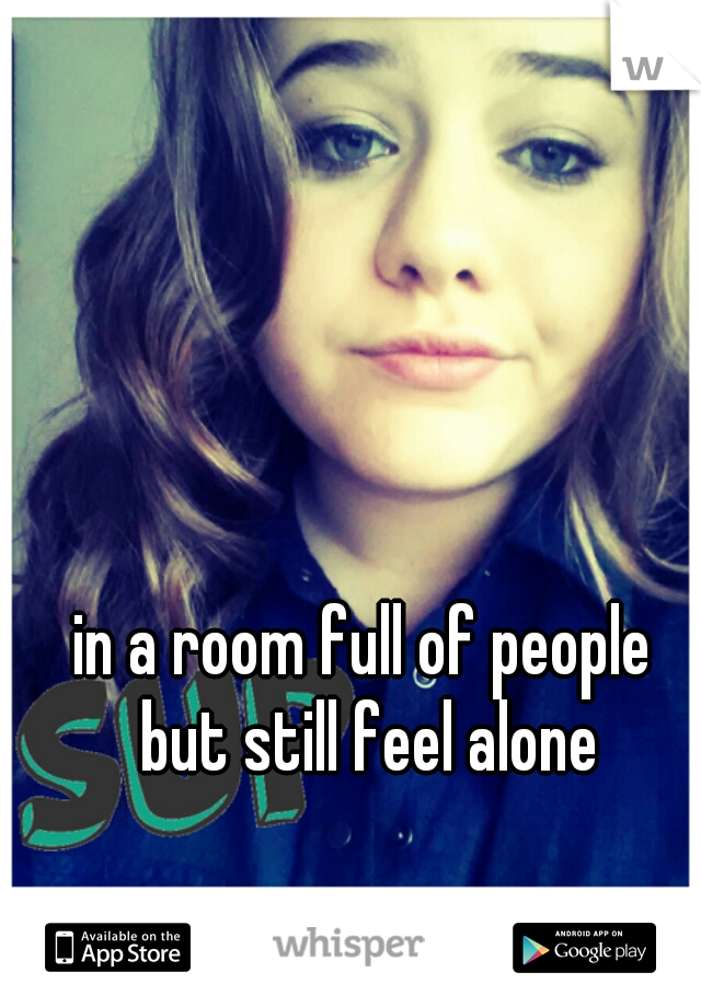 in a room full of people
 but still feel alone