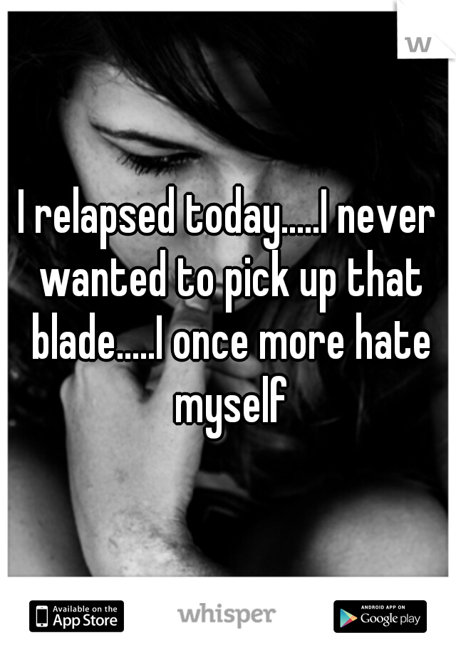 I relapsed today.....I never wanted to pick up that blade.....I once more hate myself