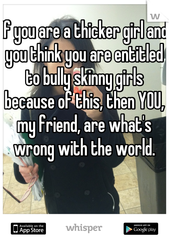 If you are a thicker girl and you think you are entitled to bully skinny girls because of this, then YOU, my friend, are what's wrong with the world.