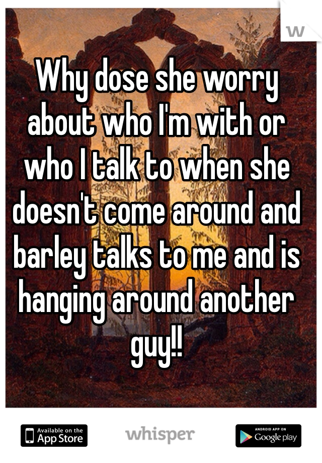 Why dose she worry about who I'm with or who I talk to when she doesn't come around and barley talks to me and is hanging around another guy!!