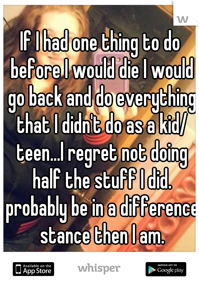 If I had one thing to do before I would die I would go back and do everything that I didn't do as a kid/ teen...I regret not doing half the stuff I did. probably be in a difference stance then I am.