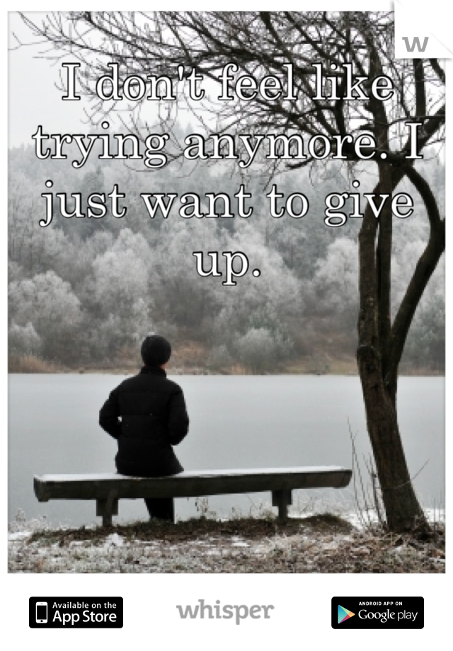 I don't feel like trying anymore. I just want to give up.