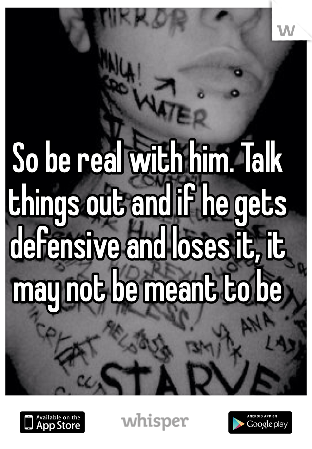 So be real with him. Talk things out and if he gets defensive and loses it, it may not be meant to be