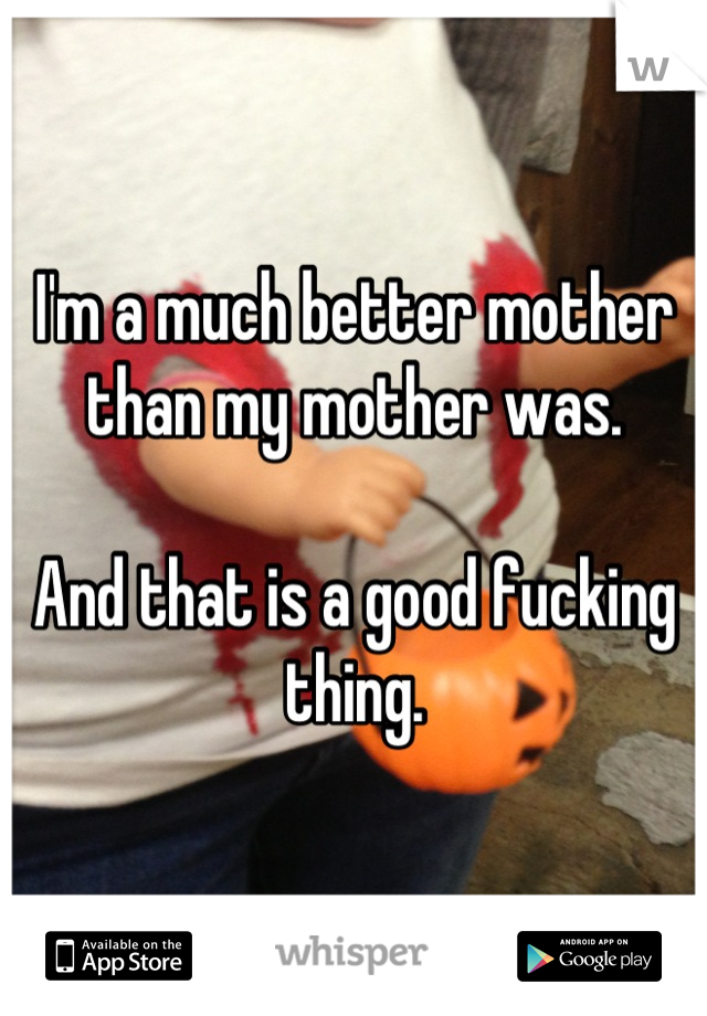I'm a much better mother than my mother was.  

And that is a good fucking thing.