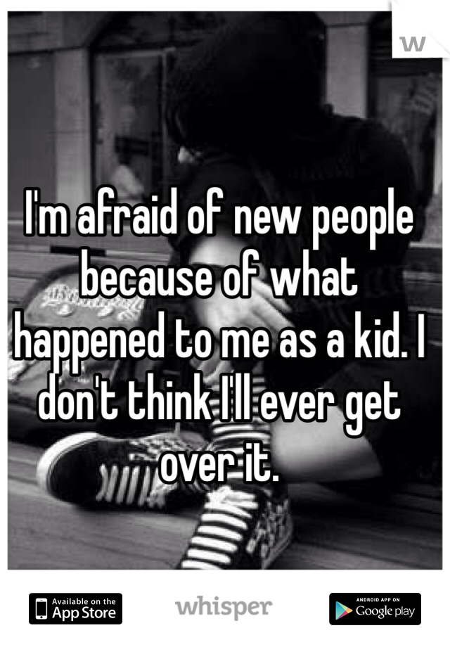 I'm afraid of new people because of what happened to me as a kid. I don't think I'll ever get over it.