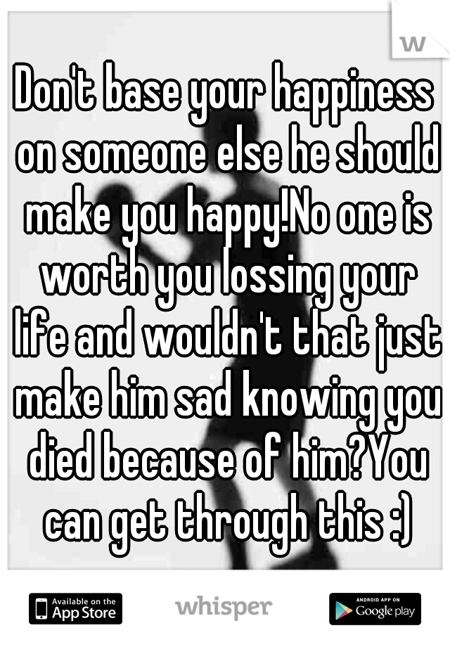 Don't base your happiness on someone else he should make you happy!No one is worth you lossing your life and wouldn't that just make him sad knowing you died because of him?You can get through this :)