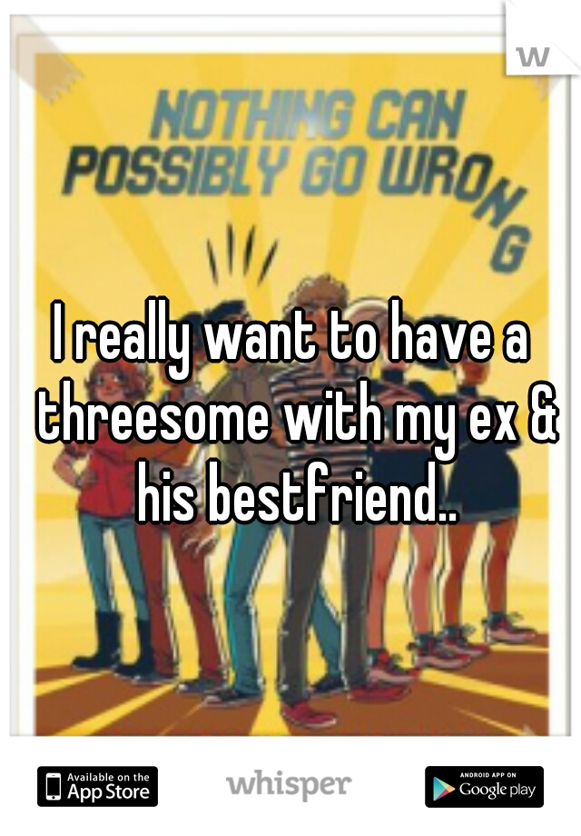 I really want to have a threesome with my ex & his bestfriend..