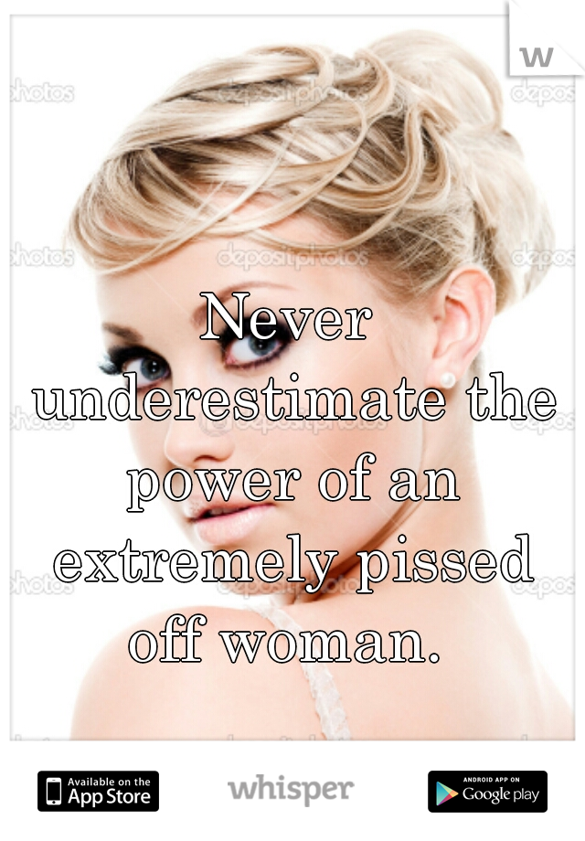 Never underestimate the power of an extremely pissed off woman. 