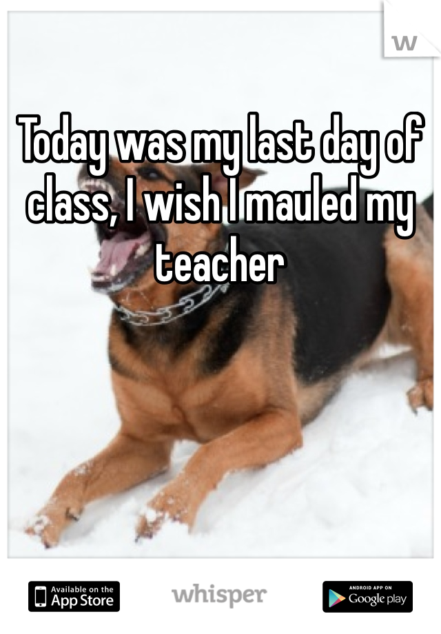 Today was my last day of class, I wish I mauled my teacher 