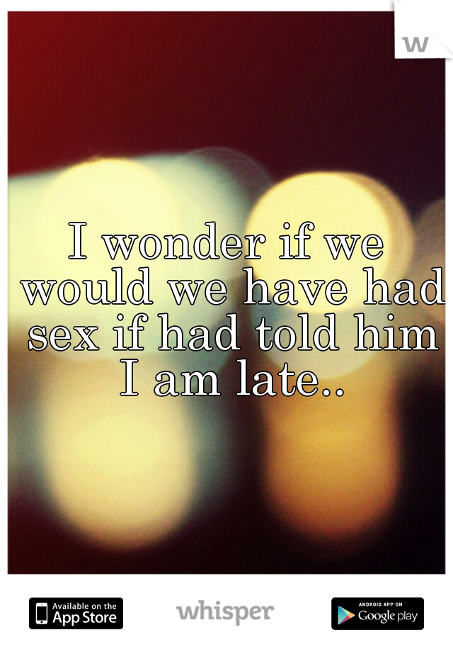 I wonder if we would we have had sex if had told him I am late..