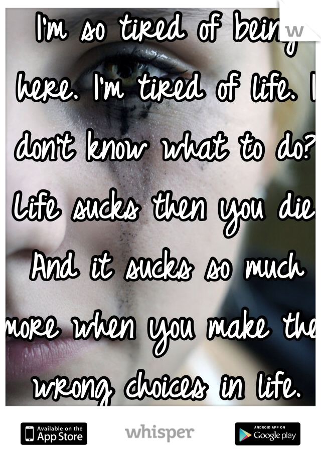 I'm so tired of being here. I'm tired of life. I don't know what to do? Life sucks then you die. And it sucks so much more when you make the wrong choices in life. 