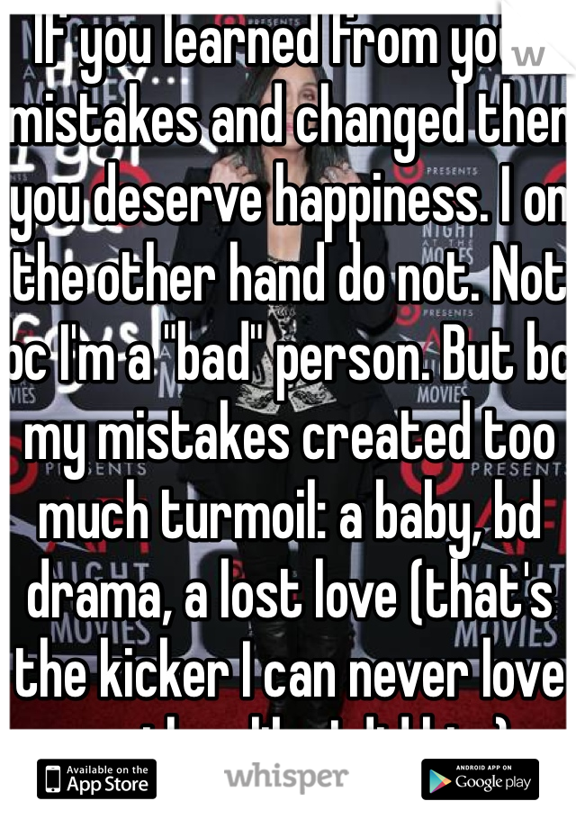 If you learned from your mistakes and changed then you deserve happiness. I on the other hand do not. Not bc I'm a "bad" person. But bc my mistakes created too much turmoil: a baby, bd drama, a lost love (that's the kicker I can never love another like I did him)