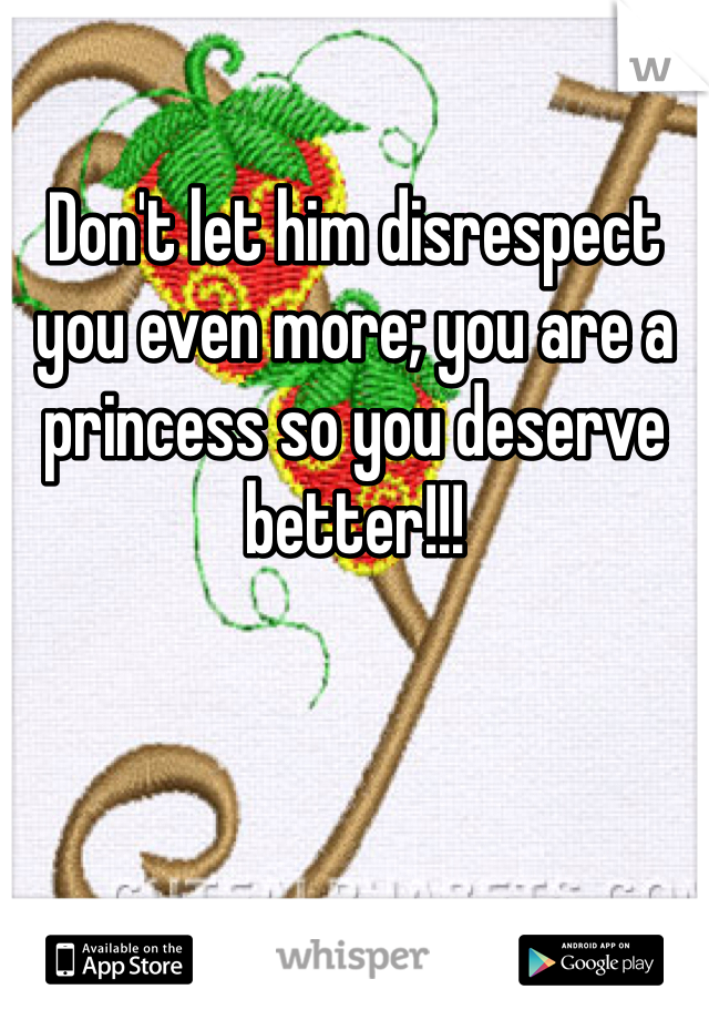 Don't let him disrespect you even more; you are a princess so you deserve better!!! 