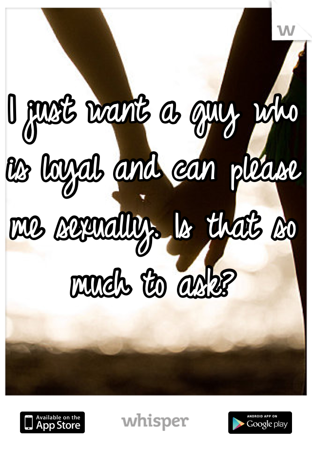 I just want a guy who is loyal and can please me sexually. Is that so much to ask?