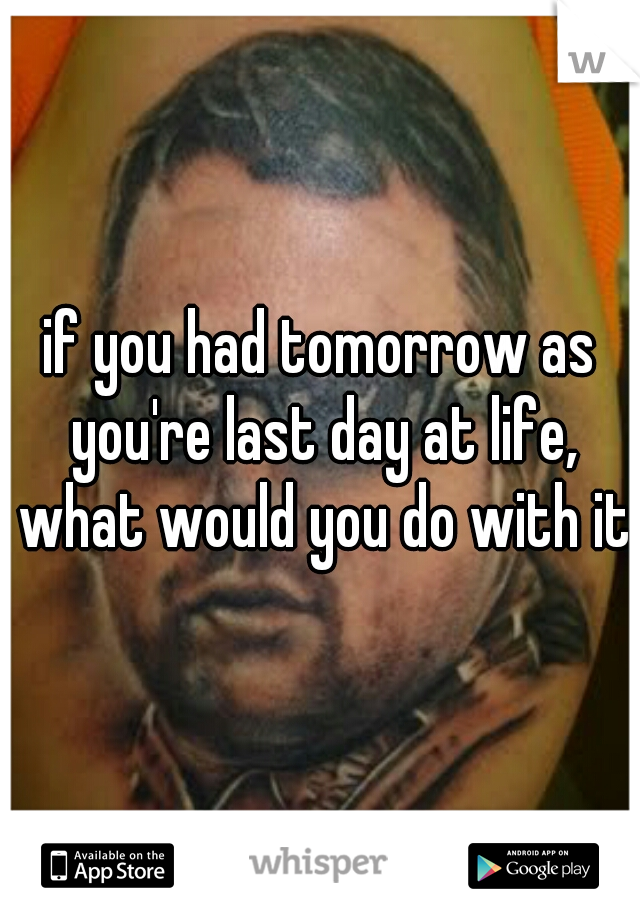 if you had tomorrow as you're last day at life, what would you do with it?