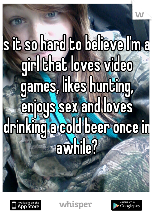 Is it so hard to believe I'm a girl that loves video games, likes hunting, enjoys sex and loves drinking a cold beer once in awhile?